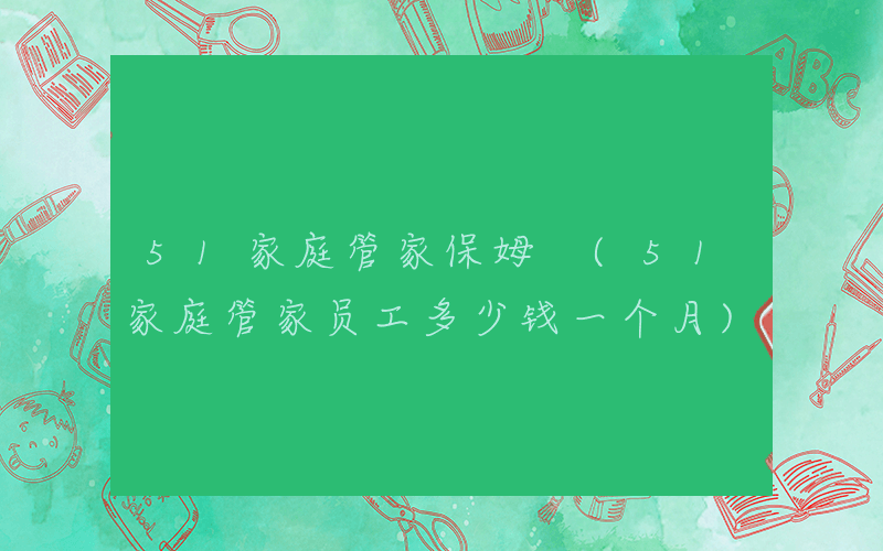51家庭管家保姆 (51家庭管家员工多少钱一个月)